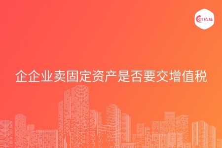 企业卖固定资产是否要交增值税