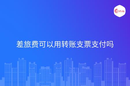 差旅费可以用转账支票支付吗?