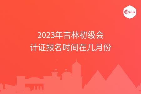 2023年吉林初级会计证报名时间在几月份