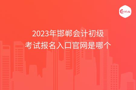 2023年邯郸会计初级考试报名入口官网是哪个