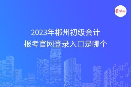 2023年郴州初级会计报考官网登录入口是哪个