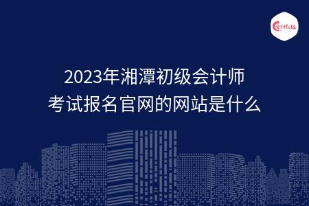 2023年湘潭初级会计师考试报名官网的网站是什么