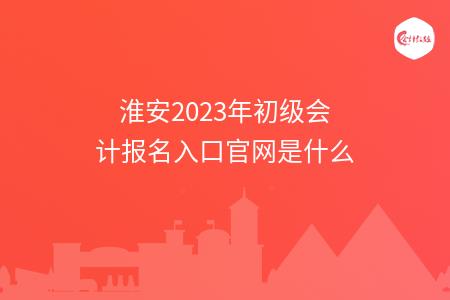 淮安2023年初级会计报名入口官网是什么