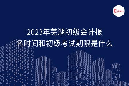 2023年芜湖初级会计报名时间和初级考试期限是什么