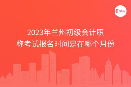 2023年兰州初级会计职称考试报名时间是在哪个月份