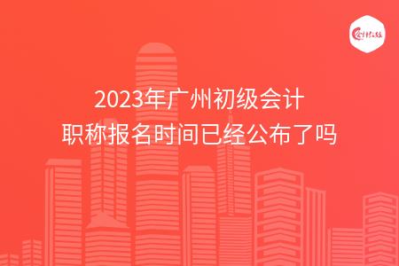 2023年广州初级会计职称报名时间已经公布了吗