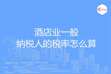 酒店业一般纳税人的税率怎么算