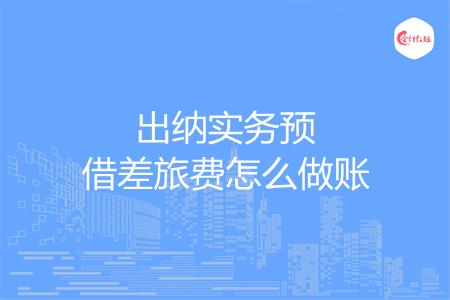 出纳实务预借差旅费怎么做账