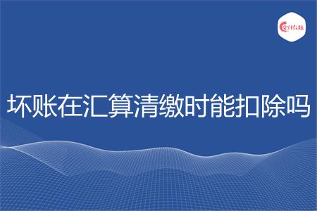 坏账在汇算清缴时能扣除吗