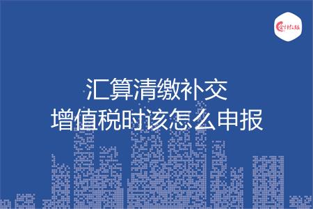 汇算清缴补交增值税时该怎么申报
