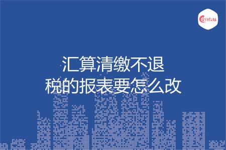 汇算清缴不退税的报表要怎么改
