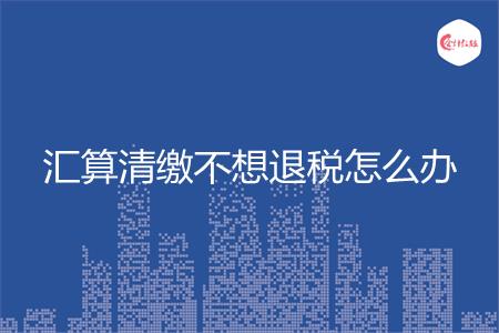 汇算清缴不想退税怎么办