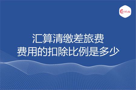 汇算清缴差旅费费用的扣除比例是多少