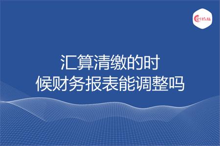 汇算清缴的时候财务报表能调整吗
