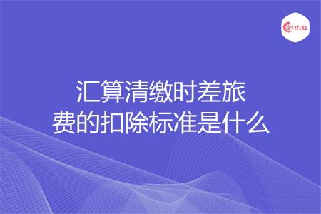 汇算清缴时差旅费的扣除标准是什么