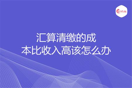 汇算清缴的成本比收入高该怎么办