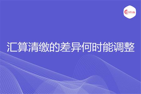 汇算清缴的差异何时能调整