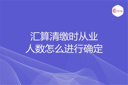 汇算清缴时从业人数怎么进行确定