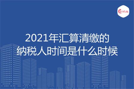 2021年汇算清缴的纳税人时间是什么时候