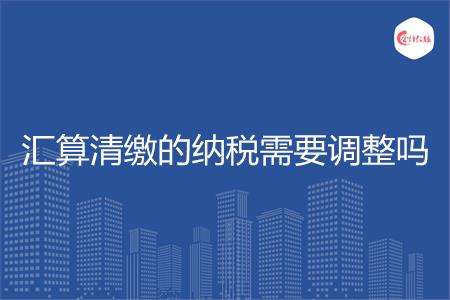 汇算清缴的纳税需要调整吗