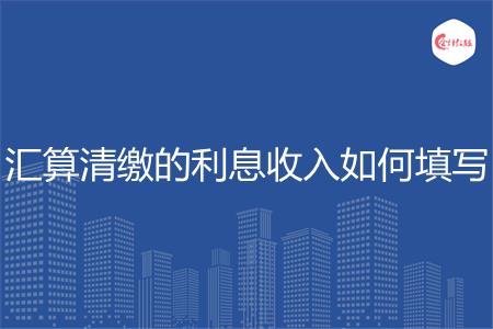 汇算清缴的利息收入如何填写