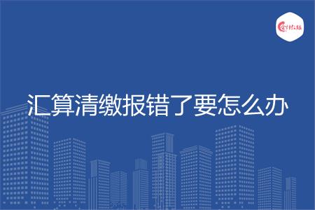 汇算清缴报错了要怎么办