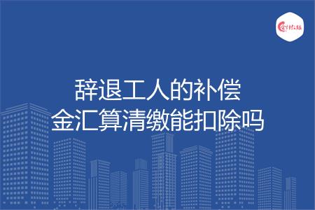 辞退工人的补偿金汇算清缴能扣除吗