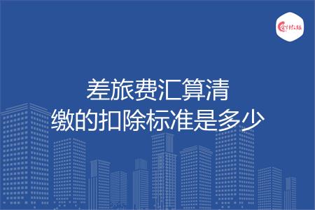 差旅费汇算清缴的扣除标准是多少