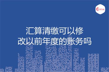 汇算清缴可以修改以前年度的账务吗