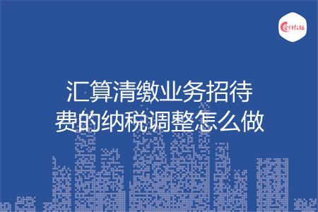 汇算清缴业务招待费的纳税调整怎么做