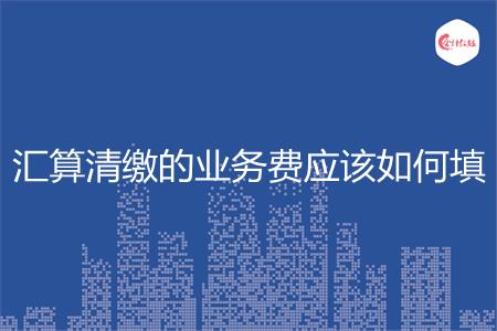 汇算清缴的业务费应该如何填