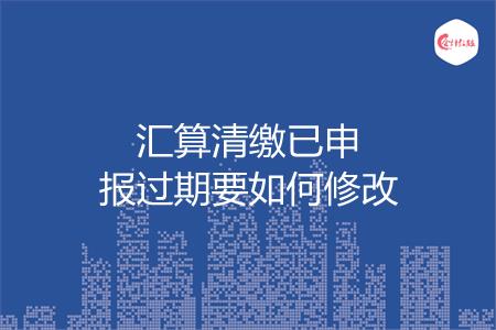 汇算清缴已申报过期要如何修改
