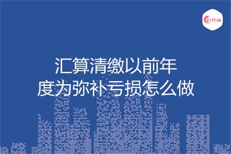 汇算清缴以前年度为弥补亏损怎么做