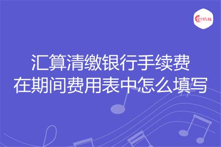 汇算清缴银行手续费在期间费用表中怎么填写