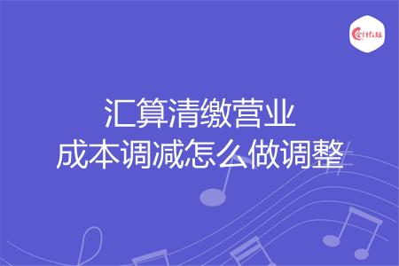 汇算清缴营业成本调减怎么做调整