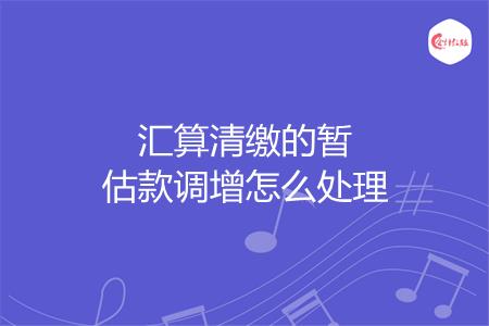 汇算清缴的暂估款调增怎么处理