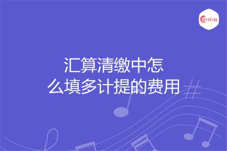 汇算清缴中怎么填多计提的费用