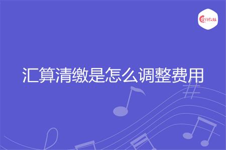 汇算清缴是怎么调整费用
