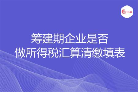 筹建期企业是否做所得税汇算清缴填表