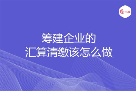 筹建企业的汇算清缴该怎么做