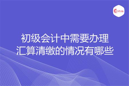 初级会计中需要办理汇算清缴的情况有哪些