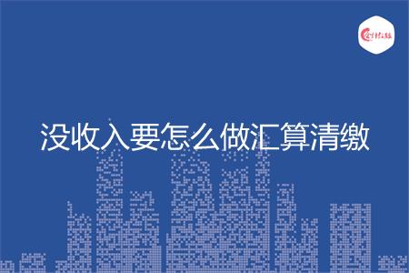 没收入要怎么做汇算清缴