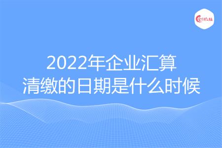 2022年企业汇算清缴的日期是什么时候