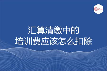 汇算清缴中的培训费应该怎么扣除