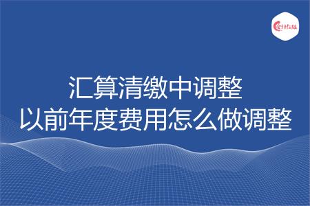 汇算清缴中调整以前年度费用怎么做调整
