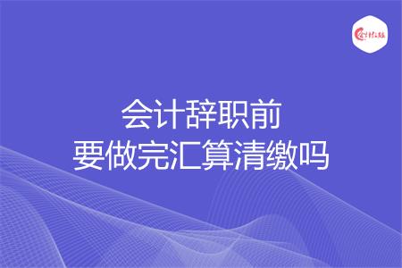 会计辞职前要做完汇算清缴吗