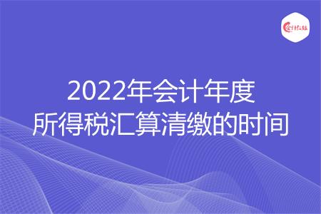 2022年会计年度所得税汇算清缴的时间