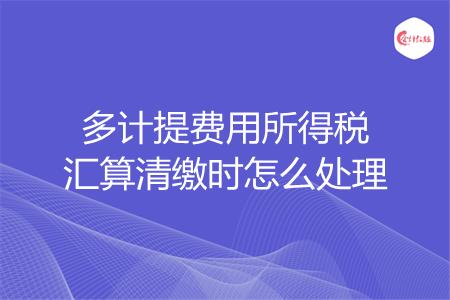 多计提费用所得税汇算清缴时怎么处理