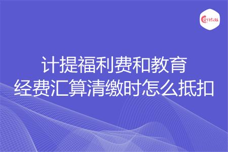 计提福利费和教育经费汇算清缴时怎么抵扣
