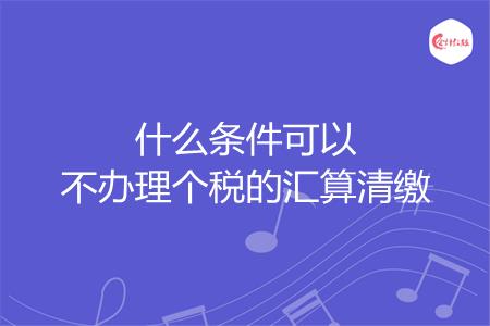 什么条件可以不办理个税的汇算清缴